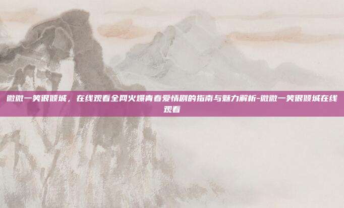 微微一笑很倾城,在线观看全网火爆青春爱情剧的指南与魅力解析-微微一笑很倾城在线观看