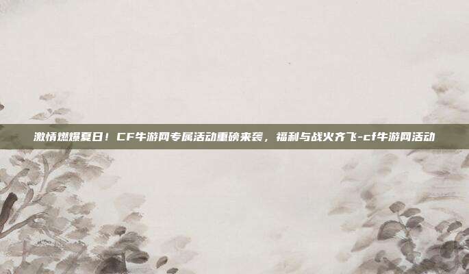 激情燃爆夏日!CF牛游网专属活动重磅来袭,福利与战火齐飞-cf牛游网活动