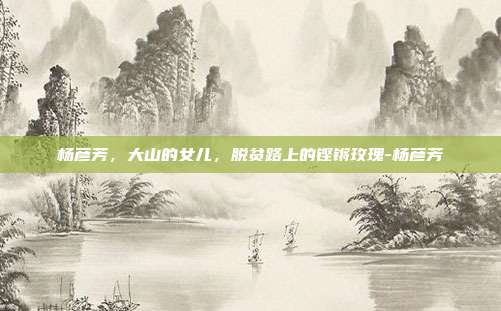 杨彦芳，大山的女儿，脱贫路上的铿锵玫瑰-杨彦芳