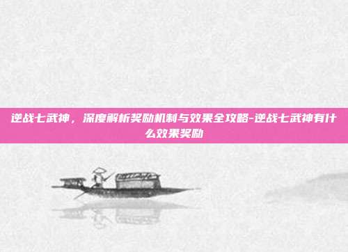 逆战七武神,深度解析奖励机制与效果全攻略-逆战七武神有什么效果奖励