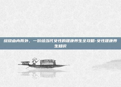 绽放由内而外，一份给当代女性的健康养生全攻略-女性健康养生知识