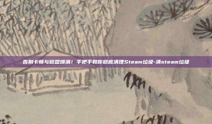 告别卡顿与磁盘爆满!手把手教你彻底清理Steam垃圾-清steam垃圾