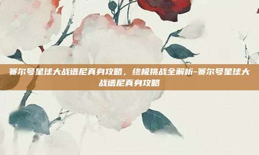 赛尔号星球大战谱尼真身攻略,终极挑战全解析-赛尔号星球大战谱尼真身攻略