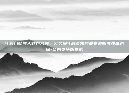 年龄门槛与人才包容性，公务员年龄要求的政策逻辑与改革路径-公务员年龄要求