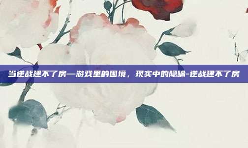 当逆战建不了房—游戏里的困境，现实中的隐喻-逆战建不了房