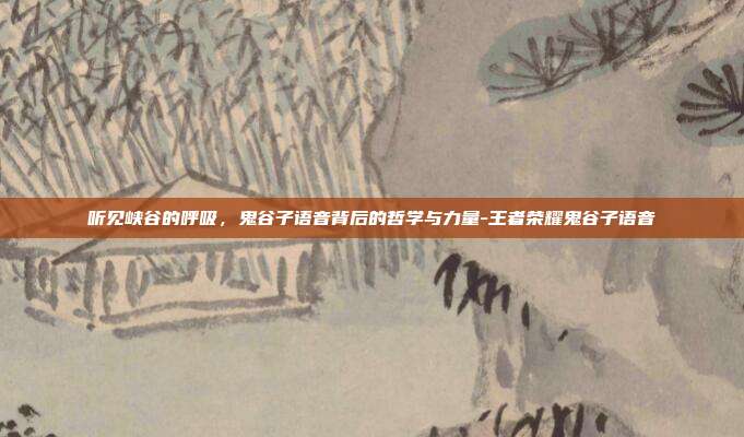 听见峡谷的呼吸,鬼谷子语音背后的哲学与力量-王者荣耀鬼谷子语音
