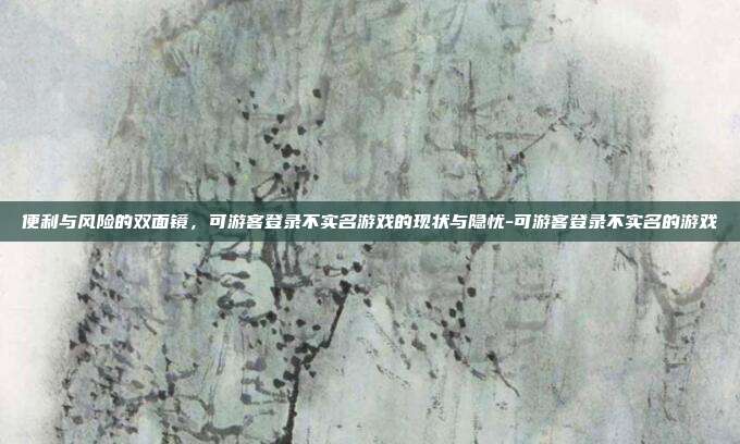 便利与风险的双面镜，可游客登录不实名游戏的现状与隐忧-可游客登录不实名的游戏