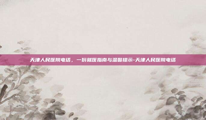 天津人民医院电话,一份就医指南与温馨提示-天津人民医院电话