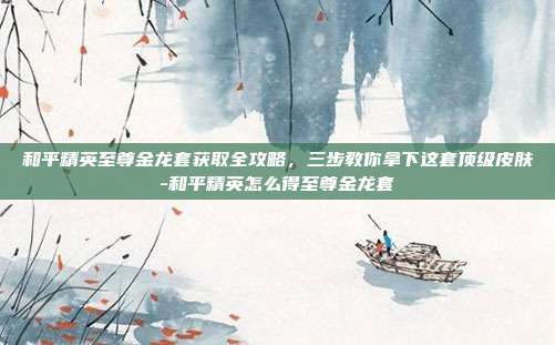 和平精英至尊金龙套获取全攻略,三步教你拿下这套顶级皮肤-和平精英怎么得至尊金龙套