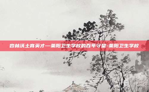 杏林沃土育英才—莱阳卫生学校的百年守望-莱阳卫生学校