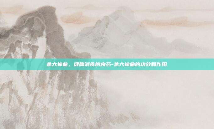 焦六神曲,健脾消食的良药-焦六神曲的功效和作用