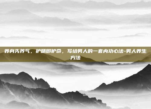 养身先养气,护精即护命,写给男人的一套内功心法-男人养生方法