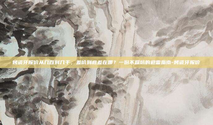 烤瓷牙报价从几百到几千，差价到底差在哪？一份不踩坑的避雷指南-烤瓷牙报价