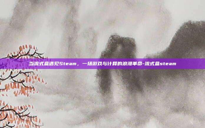 当流式盒遇见Steam，一场游戏与计算的浪漫革命-流式盒steam