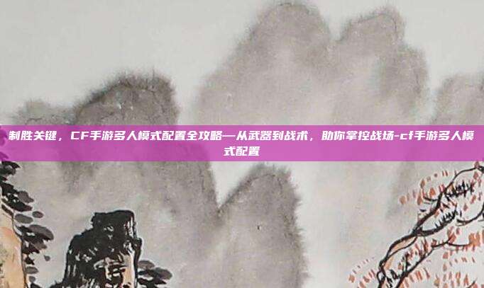 制胜关键，CF手游多人模式配置全攻略—从武器到战术，助你掌控战场-cf手游多人模式配置
