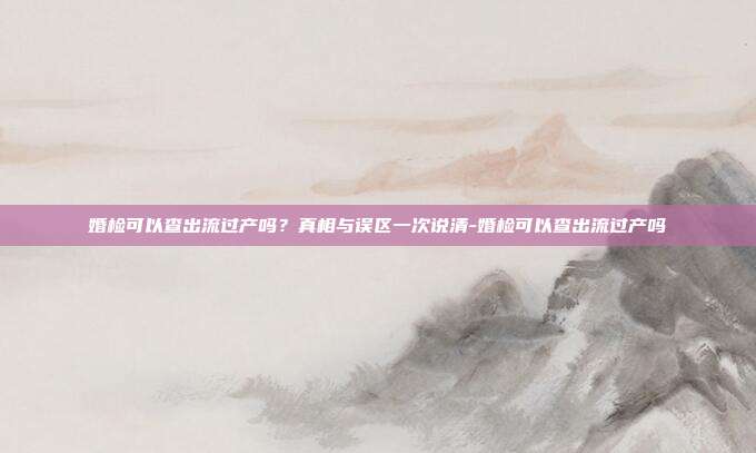 婚检可以查出流过产吗？真相与误区一次说清-婚检可以查出流过产吗