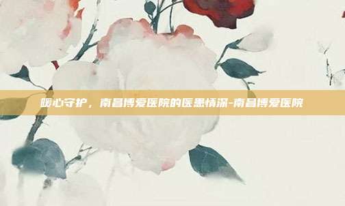 暖心守护，南昌博爱医院的医患情深-南昌博爱医院