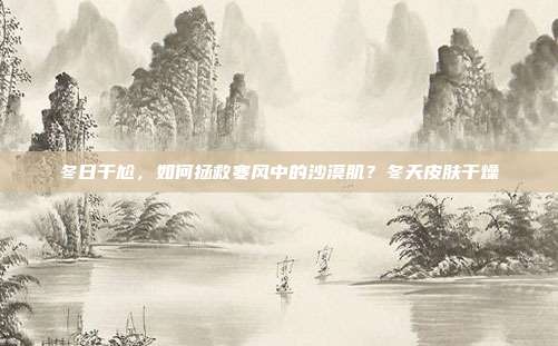 冬日干尬,如何拯救寒风中的沙漠肌?冬天皮肤干燥