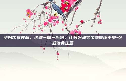 孕妇饮食注意,这些三加三原则,让妈妈和宝宝都健康平安-孕妇饮食注意