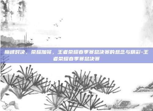 巅峰对决，荣耀加冕，王者荣耀春季赛总决赛的悬念与精彩-王者荣耀春季赛总决赛