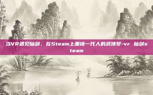 当VR遇见仙剑,在Steam上重铸一代人的武侠梦-vr 仙剑steam