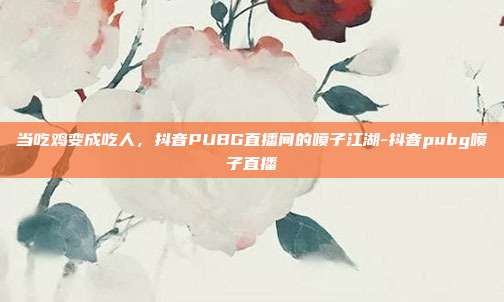 当吃鸡变成吃人,抖音PUBG直播间的喷子江湖-抖音pubg喷子直播