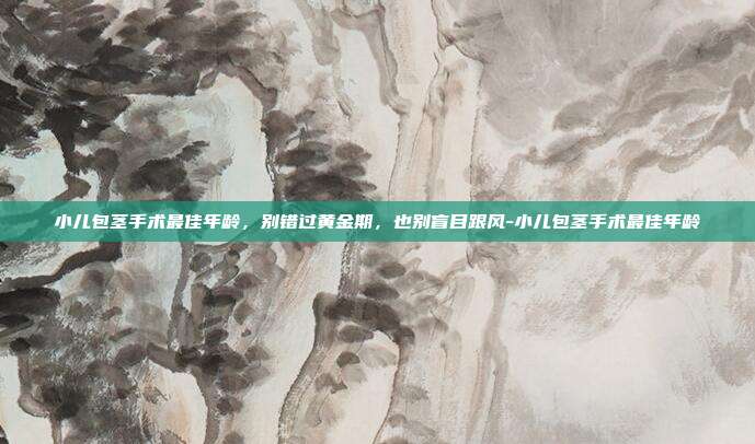 小儿包茎手术最佳年龄,别错过黄金期,也别盲目跟风-小儿包茎手术最佳年龄