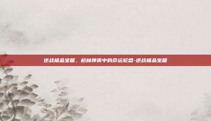 逆战极品宝箱,枪林弹雨中的命运轮盘-逆战极品宝箱