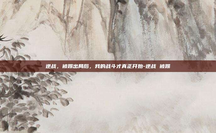 逆战,被踢出局后,我的战斗才真正开始-逆战 被踢