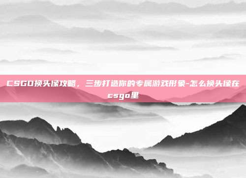 CSGO换头像攻略,三步打造你的专属游戏形象-怎么换头像在csgo里