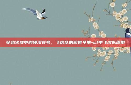 穿越火线中的硬汉符号，飞虎队的前世今生-cf中飞虎队原型