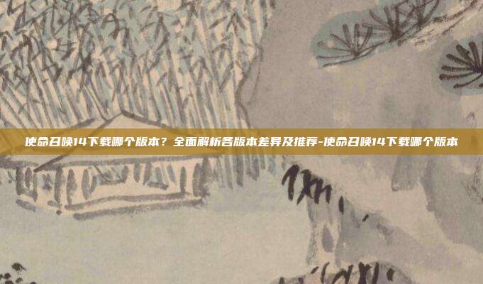 使命召唤14下载哪个版本？全面解析各版本差异及推荐-使命召唤14下载哪个版本