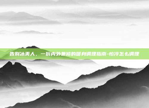 告别冰美人,一份内外兼修的暖身调理指南-怕冷怎么调理