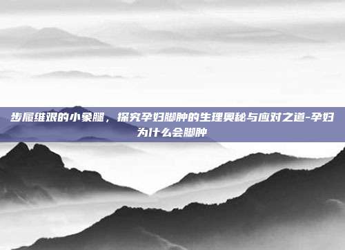 步履维艰的小象腿,探究孕妇脚肿的生理奥秘与应对之道-孕妇为什么会脚肿