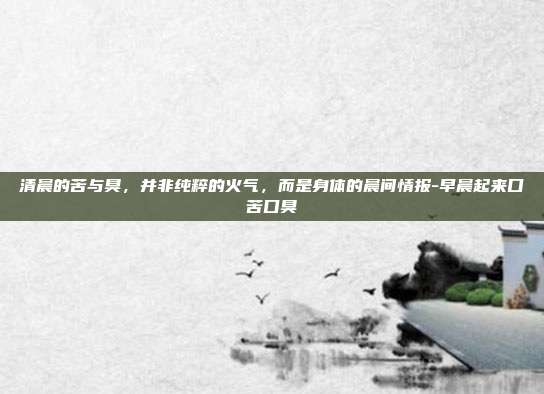 清晨的苦与臭，并非纯粹的火气，而是身体的晨间情报-早晨起来口苦口臭