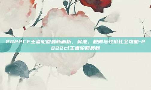 2022CF王者轮回最新解析,奖池、规则与性价比全攻略-2022cf王者轮回最新