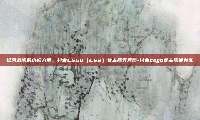 银河战舰的巾帼力量,抖音CSGO(CS2)女主播群芳谱-抖音csgo女主播都有谁