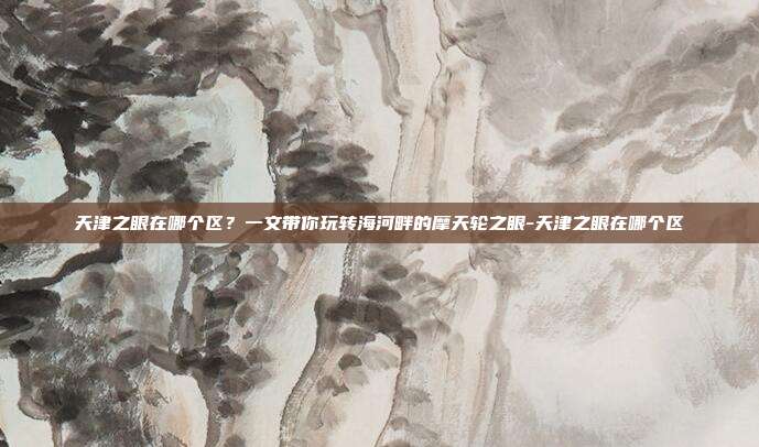 天津之眼在哪个区?一文带你玩转海河畔的摩天轮之眼-天津之眼在哪个区