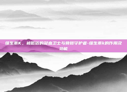 维生素K,被低估的凝血卫士与骨骼守护者-维生素k的作用及功能