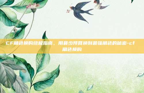 CF角色换购终极指南,用最少预算换到最强角色的秘密-cf 角色换购