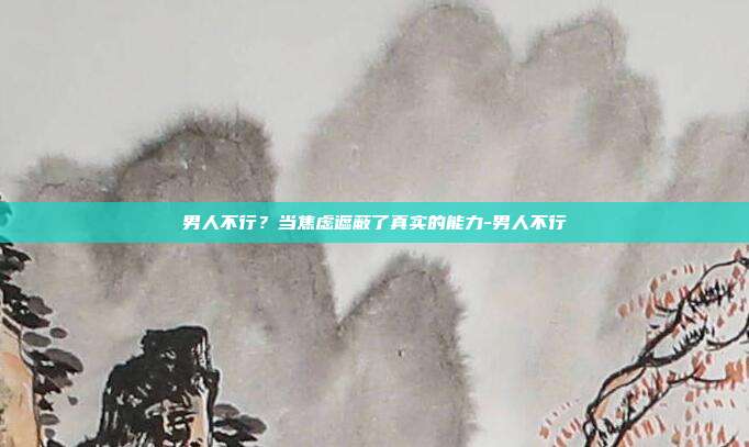 男人不行?当焦虑遮蔽了真实的能力-男人不行