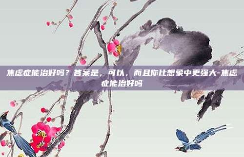 焦虑症能治好吗?答案是,可以,而且你比想象中更强大-焦虑症能治好吗