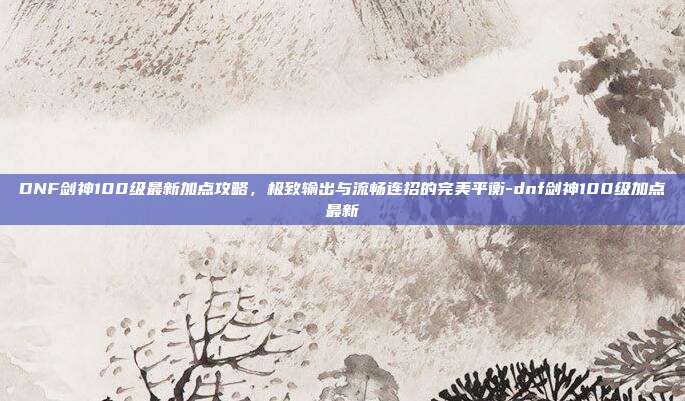 DNF剑神100级最新加点攻略，极致输出与流畅连招的完美平衡-dnf剑神100级加点最新