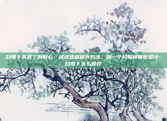 白萝卜买多了别担心,试试这些保存方法,放一个月照样脆嫩多汁-白萝卜怎么保存