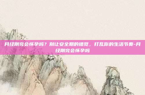 月经刚完会怀孕吗?别让安全期的错觉,打乱你的生活节奏-月经刚完会怀孕吗