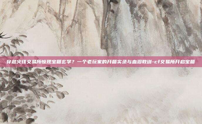 穿越火线交易所惊现宝箱玄学?一个老玩家的开箱实录与血泪教训-cf交易所开启宝箱