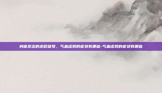 身体发出的求救信号，气血虚弱的症状有哪些-气血虚弱的症状有哪些