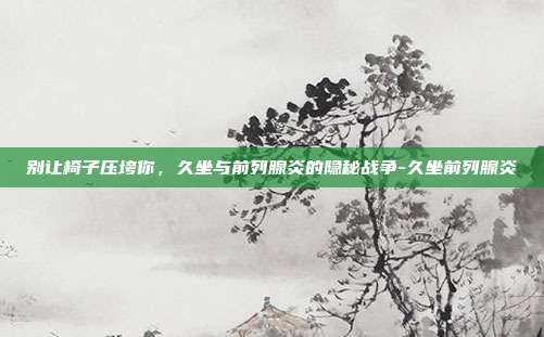 别让椅子压垮你，久坐与前列腺炎的隐秘战争-久坐前列腺炎