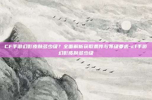 CF手游幻影皮肤多少级?全面解析获取条件与等级要求-cf手游幻影皮肤多少级