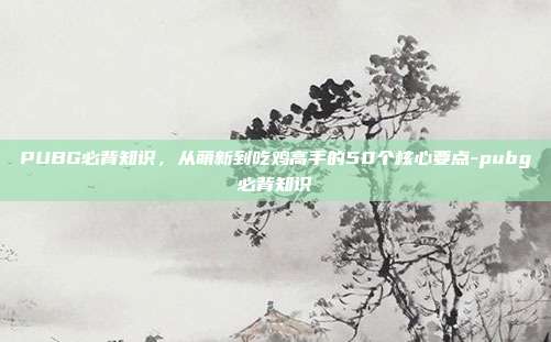 PUBG必背知识，从萌新到吃鸡高手的50个核心要点-pubg必背知识